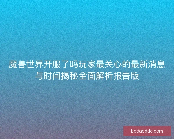 魔兽世界开服了吗玩家最关心的最新消息与时间揭秘全面解析报告版
